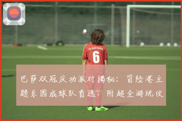 巴萨双冠庆功派对揭秘:冒险港主题乐园成球队首选,附超全游玩攻略与团建灵感
