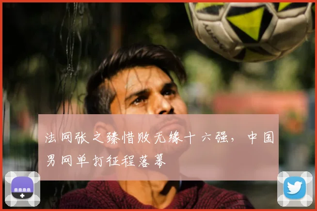 法网张之臻惜败无缘十六强,中国男网单打征程落幕