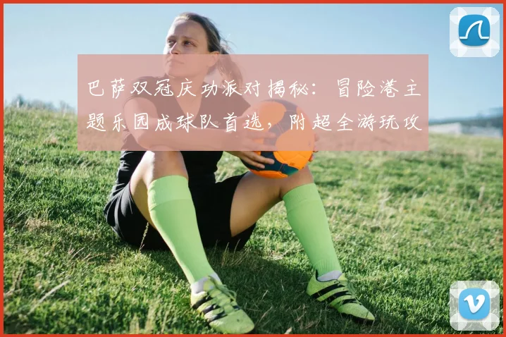 巴萨双冠庆功派对揭秘:冒险港主题乐园成球队首选,附超全游玩攻略与团建灵感
