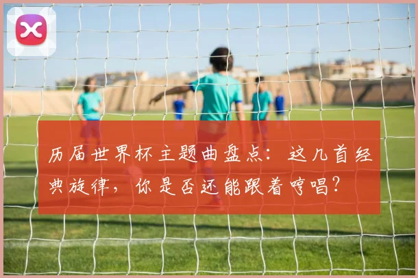 历届世界杯主题曲盘点：这几首经典旋律，你是否还能跟着哼唱？