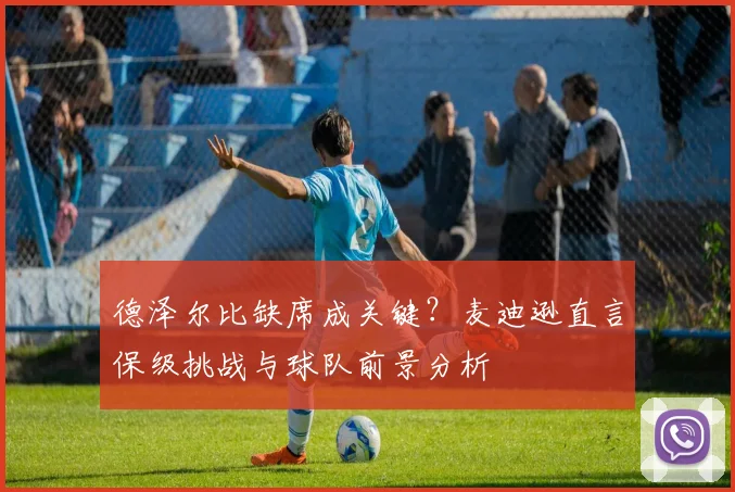 德泽尔比缺席成关键?麦迪逊直言保级挑战与球队前景分析