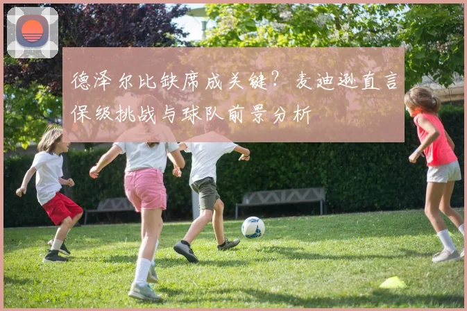 德泽尔比缺席成关键?麦迪逊直言保级挑战与球队前景分析