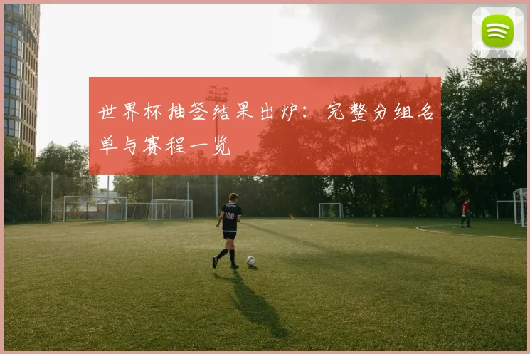 世界杯抽签结果出炉:完整分组名单与赛程一览