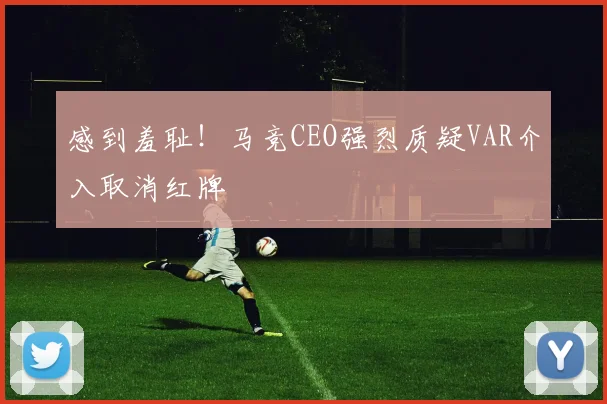 感到羞耻！马竞CEO强烈质疑VAR介入取消红牌