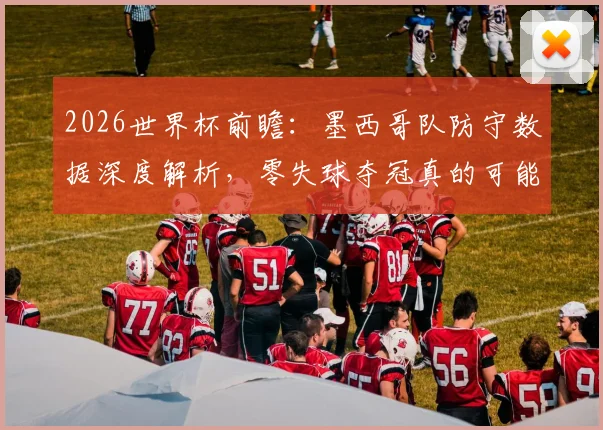 2026世界杯前瞻:墨西哥队防守数据深度解析,零失球夺冠真的可能吗?
